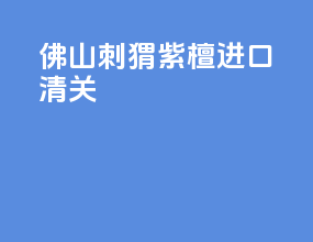 佛山刺猬紫檀进口清关