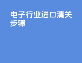 电子行业进口清关步骤