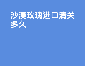沙漠玫瑰进口清关多久