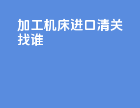 加工机床进口清关找谁