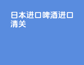 日本进口啤酒进口清关