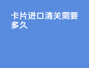 卡片进口清关需要多久