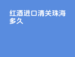 红酒进口清关 珠海多久