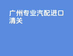 广州专业汽配进口清关