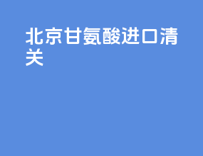 北京甘氨酸进口清关