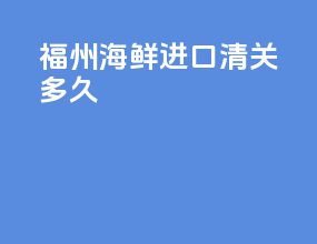 福州海鲜进口清关多久