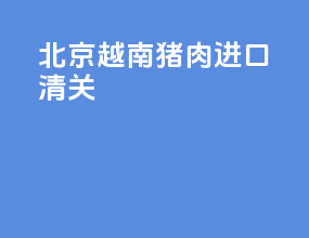 北京越南猪肉进口清关