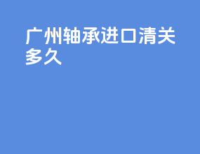 广州轴承进口清关多久