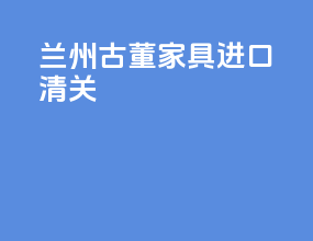 兰州古董家具进口清关