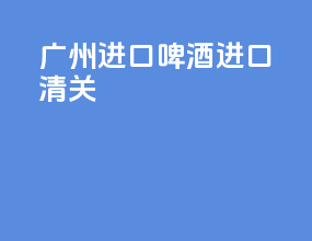广州进口啤酒进口清关