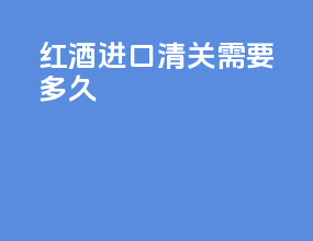 红酒进口清关需要多久