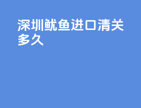 深圳鱿鱼进口清关多久