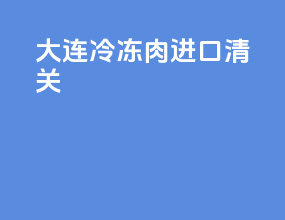 大连冷冻肉进口清关