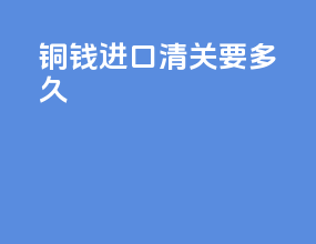 铜钱进口清关要多久