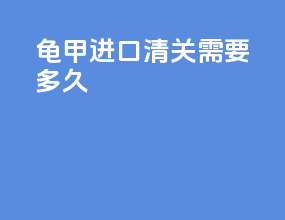 龟甲进口清关需要多久
