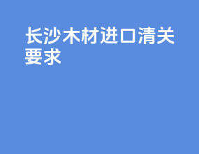 长沙木材进口清关要求