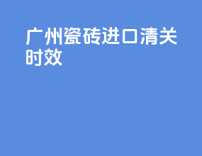 广州瓷砖进口清关时效