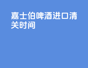 嘉士伯啤酒进口清关时间