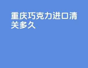 重庆巧克力进口清关多久