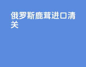 俄罗斯鹿茸进口清关