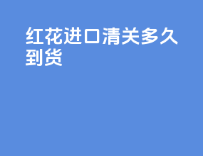 红花进口清关多久到货