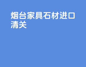 烟台家具石材进口清关