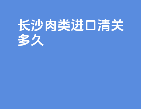 长沙肉类进口清关多久