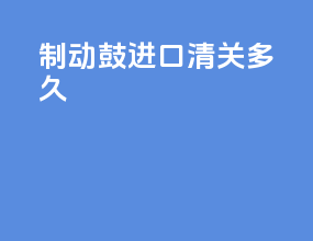 制动鼓进口清关多久