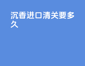 沉香进口清关要多久