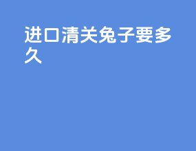 进口清关兔子要多久