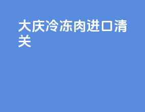 大庆冷冻肉进口清关