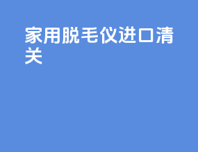家用脱毛仪进口清关