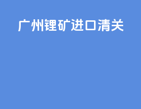 广州锂矿进口清关