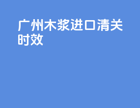 广州木浆进口清关时效