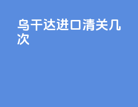 乌干达进口清关几次