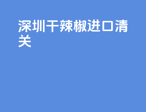 深圳干辣椒进口清关