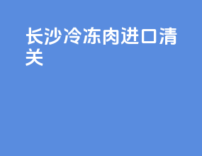 长沙冷冻肉进口清关