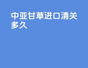 中亚甘草进口清关多久