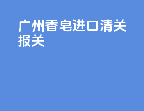 广州香皂进口清关报关