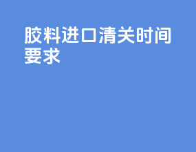 胶料进口清关时间要求