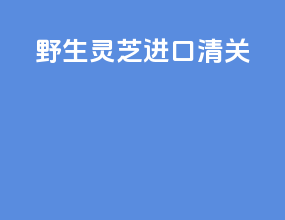 野生灵芝进口清关