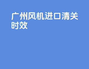 广州风机进口清关时效