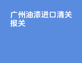 广州油漆进口清关报关