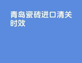 青岛瓷砖进口清关时效