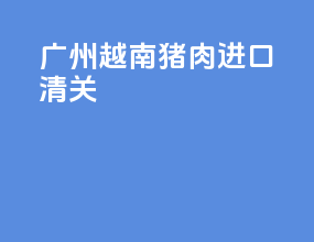 广州越南猪肉进口清关