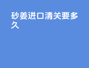 砂姜进口清关要多久