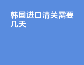 韩国进口清关需要几天