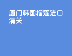 厦门韩国榴莲进口清关