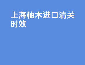 上海柚木进口清关时效