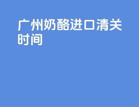 广州奶酪进口清关时间